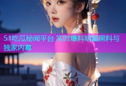 51吃瓜秘闻平台 实时爆料明星黑料与独家内幕