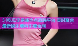 51吃瓜李易峰热点追踪平台 实时聚合最新娱乐爆料引爆全网