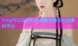 51cg今日瓜必吃 全网最快最全吃瓜爆料平台