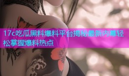 17c吃瓜黑料爆料平台揭秘最新内幕轻松掌握爆料热点