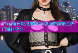 51cg每日吃瓜爆料网 快速更新最全热门爆料平台