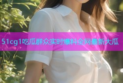 51cg1吃瓜群众实时爆料全网最新大瓜