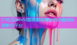 51吃瓜world戴璐蘑菇揭秘热点趣闻快速聚合平台