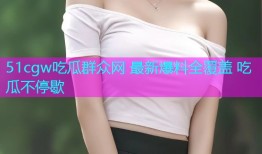 51cgw吃瓜群众网 最新爆料全覆盖 吃瓜不停歇