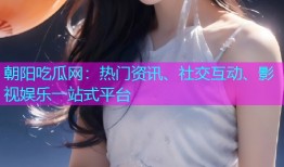 朝阳吃瓜网：热门资讯、社交互动、影视娱乐一站式平台