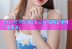 51cg今日吃瓜热门大瓜必看精彩爆料一手掌握