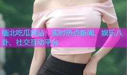 缅北吃瓜网站：实时热点新闻、娱乐八卦、社交互动平台