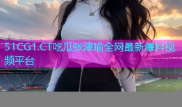 51CG1.CT吃瓜张津瑜全网最新爆料视频平台