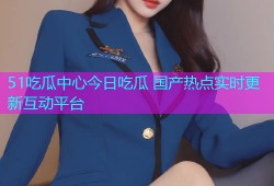 51吃瓜中心今日吃瓜 国产热点实时更新互动平台