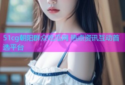 51cg朝阳群众吃瓜网 热点资讯互动首选平台