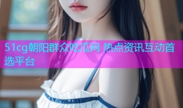 51cg朝阳群众吃瓜网 热点资讯互动首选平台