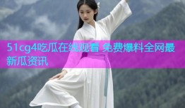 51cg4吃瓜在线观看 免费爆料全网最新瓜资讯