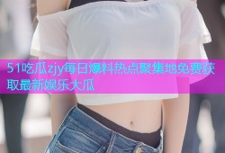 51吃瓜zjy每日爆料热点聚集地免费获取最新娱乐大瓜