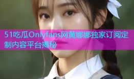 51吃瓜Onlyfans网黄娜娜独家订阅定制内容平台揭秘