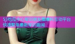 51吃瓜中心军训朋友圈爆料互动平台快速聚焦最新军训趣闻
