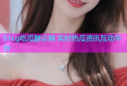 51cg吃瓜群众网 实时热瓜资讯互动平台