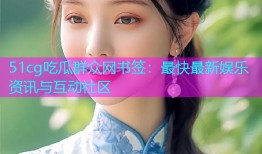 51cg吃瓜群众网书签：最快最新娱乐资讯与互动社区