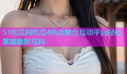 51吃瓜网吃瓜4热点聚合互动平台轻松掌握最新瓜料