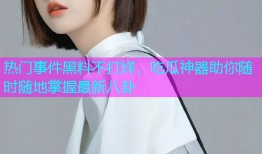 热门事件黑料不打烊，吃瓜神器助你随时随地掌握最新八卦