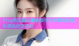 51cg吃瓜群众最新版华为专享实时娱乐资讯社交平台
