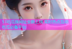 51吃瓜换网址全新上线 实时热点互动吃瓜必备平台