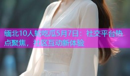 缅北10人轮吃瓜5月7日：社交平台热点聚焦，社区互动新体验