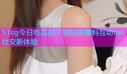 51cg今日吃瓜赵子涵独家爆料互动fun社交新体验