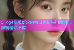 51cg4吃瓜群众网每日更新热门爆料与黑料精彩不停