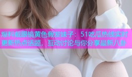 爆料戴眼镜黄色假发妹子：51吃瓜热线实时更新热点话题，互动讨论与你分享最新八卦
