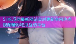 51吃瓜网最新网站实时更新全网热点视频精彩吃瓜互动平台