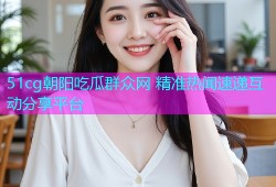 51cg朝阳吃瓜群众网 精准热闻速递互动分享平台