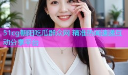 51cg朝阳吃瓜群众网 精准热闻速递互动分享平台