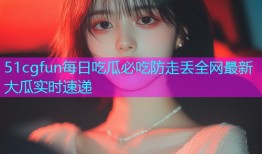 51cgfun每日吃瓜必吃防走丢全网最新大瓜实时速递