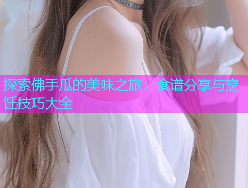 探索佛手瓜的美味之旅：食谱分享与烹饪技巧大全