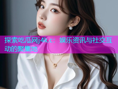 探索吃瓜网j4k.c：娱乐资讯与社交互动的聚集地