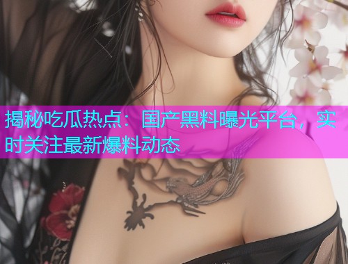 揭秘吃瓜热点：国产黑料曝光平台，实时关注最新爆料动态