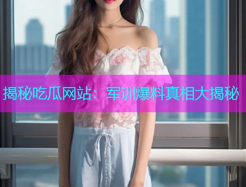 揭秘吃瓜网站：军训爆料真相大揭秘