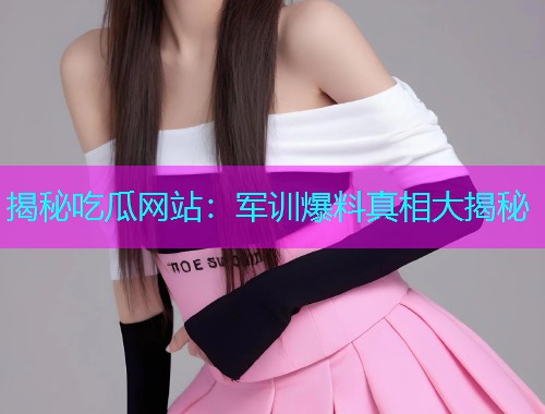 揭秘吃瓜网站：军训爆料真相大揭秘
