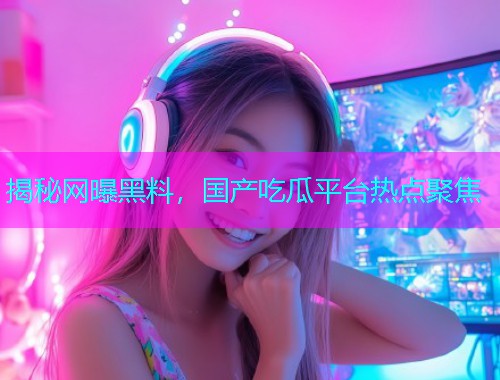 揭秘网曝黑料，国产吃瓜平台热点聚焦
