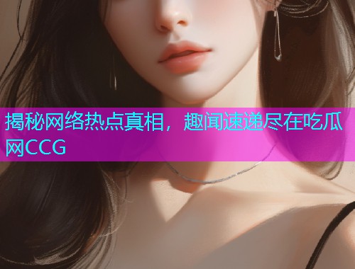 揭秘网络热点真相，趣闻速递尽在吃瓜网CCG