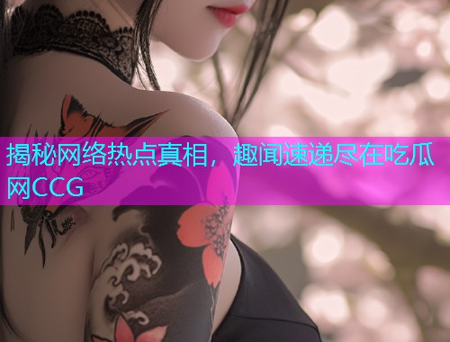揭秘网络热点真相，趣闻速递尽在吃瓜网CCG