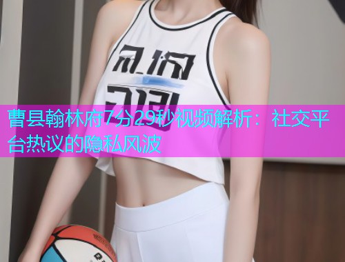 曹县翰林府7分29秒视频解析：社交平台热议的隐私风波