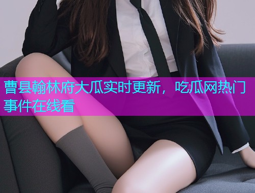 曹县翰林府大瓜实时更新，吃瓜网热门事件在线看