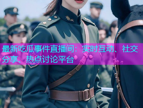 最新吃瓜事件直播间：实时互动、社交分享、热点讨论平台