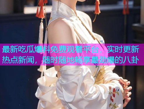 最新吃瓜爆料免费观看平台，实时更新热点新闻，随时随地畅享最劲爆的八卦