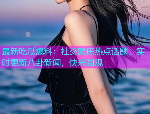 最新吃瓜爆料：社交聚焦热点话题，实时更新八卦新闻，快来围观