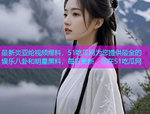 最新炎亚纶视频爆料，51吃瓜网为您提供最全的娱乐八卦和明星黑料，每日更新，尽在51吃瓜网