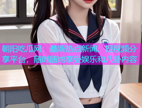 朝阳吃瓜网：最新热点新闻、短视频分享平台，随时随地享受娱乐和八卦内容