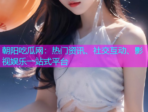 朝阳吃瓜网：热门资讯、社交互动、影视娱乐一站式平台