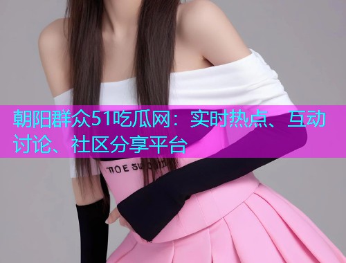 朝阳群众51吃瓜网：实时热点、互动讨论、社区分享平台